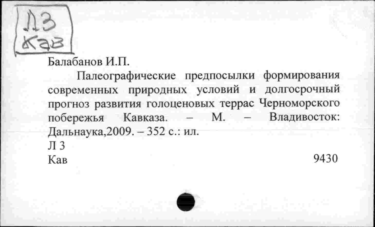 ﻿)
I
Балабанов И.П.
Палеографические предпосылки формирования современных природных условий и долгосрочный прогноз развития голоценовых террас Черноморского побережья Кавказа. - М. - Владивосток: Дальнаука,2009. - 352 с.: ил. Л 3
Кав	9430